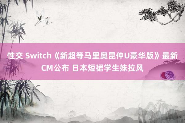 性交 Switch《新超等马里奥昆仲U豪华版》最新CM公布 日本短裙学生妹拉风