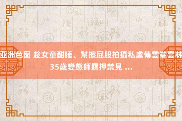 亚洲色图 趁女童酣睡、幫擦屁股拍攝私處傳雲端雲林35歲變態師羈押禁見 ...