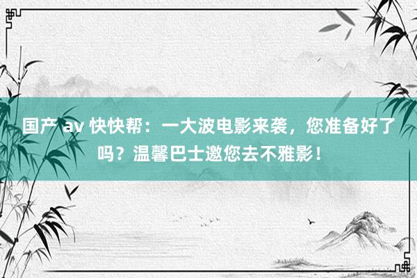 国产 av 快快帮：一大波电影来袭，您准备好了吗？温馨巴士邀您去不雅影！