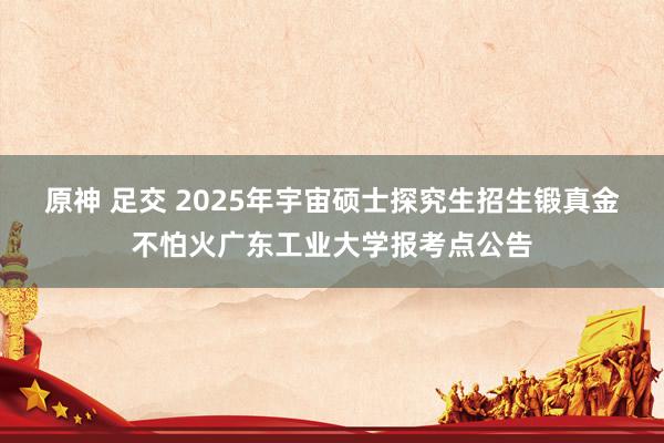 原神 足交 2025年宇宙硕士探究生招生锻真金不怕火广东工业大学报考点公告