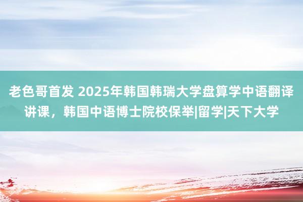 老色哥首发 2025年韩国韩瑞大学盘算学中语翻译讲课，韩国中语博士院校保举|留学|天下大学