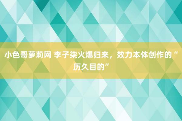 小色哥萝莉网 李子柒火爆归来，效力本体创作的“历久目的”