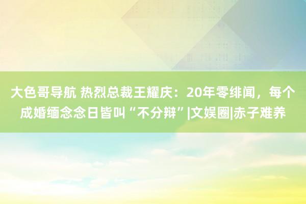 大色哥导航 热烈总裁王耀庆：20年零绯闻，每个成婚缅念念日皆叫“不分辩”|文娱圈|赤子难养