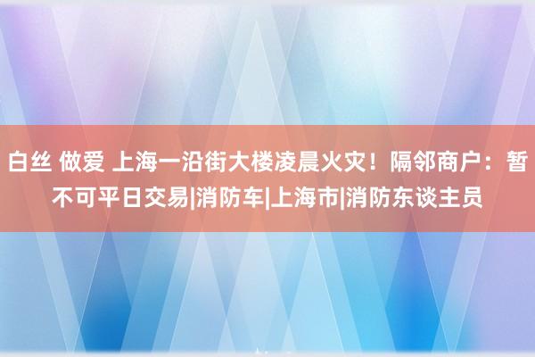 白丝 做爱 上海一沿街大楼凌晨火灾！隔邻商户：暂不可平日交易|消防车|上海市|消防东谈主员