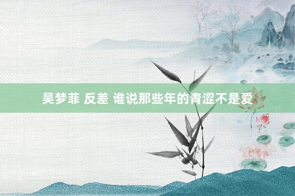 吴梦菲 反差 谁说那些年的青涩不是爱