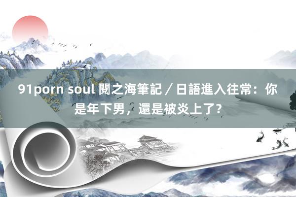 91porn soul 閱之海筆記／日語進入往常：你是年下男，還是被炎上了？