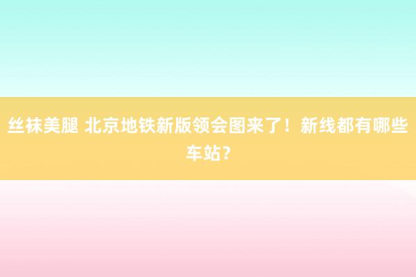 丝袜美腿 北京地铁新版领会图来了！新线都有哪些车站？