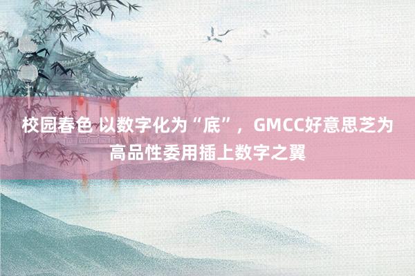 校园春色 以数字化为“底”，GMCC好意思芝为高品性委用插上数字之翼