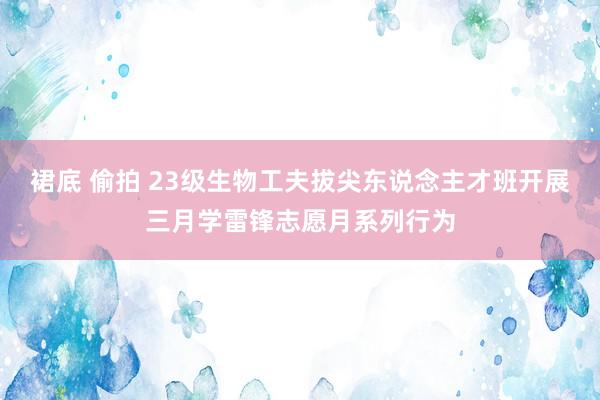 裙底 偷拍 23级生物工夫拔尖东说念主才班开展三月学雷锋志愿月系列行为