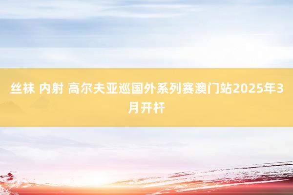 丝袜 内射 高尔夫亚巡国外系列赛澳门站2025年3月开杆