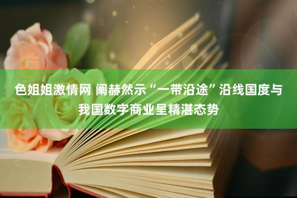 色姐姐激情网 阐赫然示“一带沿途”沿线国度与我国数字商业呈精湛态势