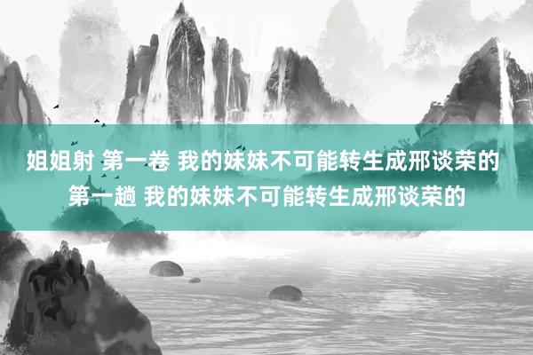 姐姐射 第一卷 我的妹妹不可能转生成邢谈荣的 第一趟 我的妹妹不可能转生成邢谈荣的