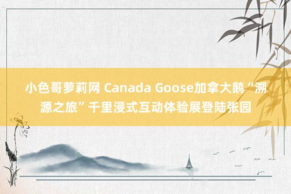 小色哥萝莉网 Canada Goose加拿大鹅“溯源之旅”千里浸式互动体验展登陆张园